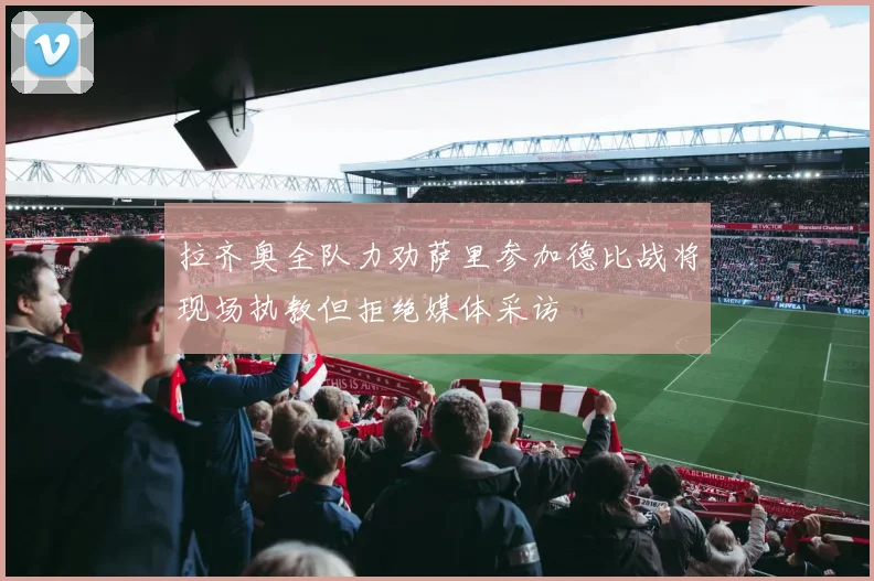 拉齐奥全队力劝萨里参加德比战将现场执教但拒绝媒体采访