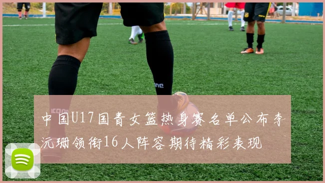 中国U17国青女篮热身赛名单公布李沅珊领衔16人阵容期待精彩表现