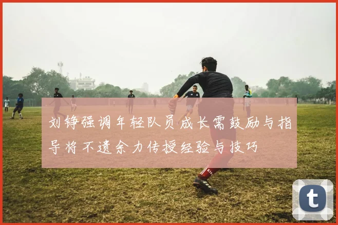 刘铮强调年轻队员成长需鼓励与指导将不遗余力传授经验与技巧