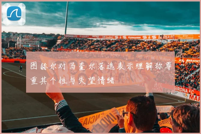 图赫尔对马奎尔落选表示理解称尊重其个性与失望情绪