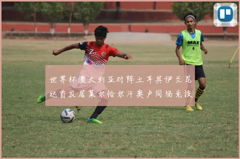 世界杯澳大利亚对阵土耳其伊兰昆达首发居莱尔恰尔汗奥卢同场竞技