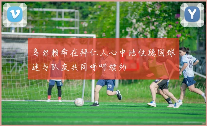 乌尔赖希在拜仁人心中地位稳固球迷与队友共同呼吁续约