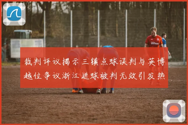 裁判评议揭示三镇点球误判与英博越位争议浙江进球被判无效引发热议