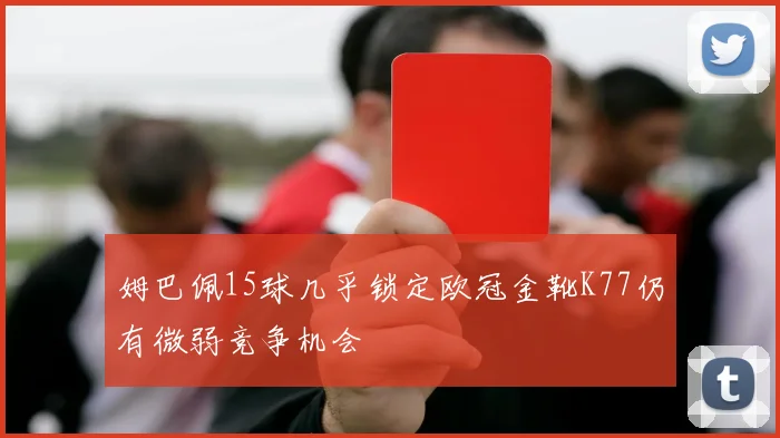 姆巴佩15球几乎锁定欧冠金靴K77仍有微弱竞争机会