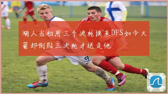 湖人当初用三个次轮换来DFS如今火箭却倒贴三次轮才送走他