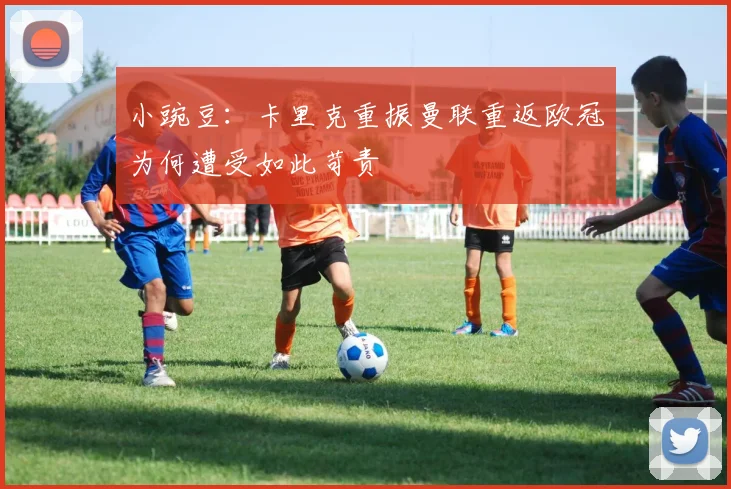 小豌豆：卡里克重振曼联重返欧冠为何遭受如此苛责